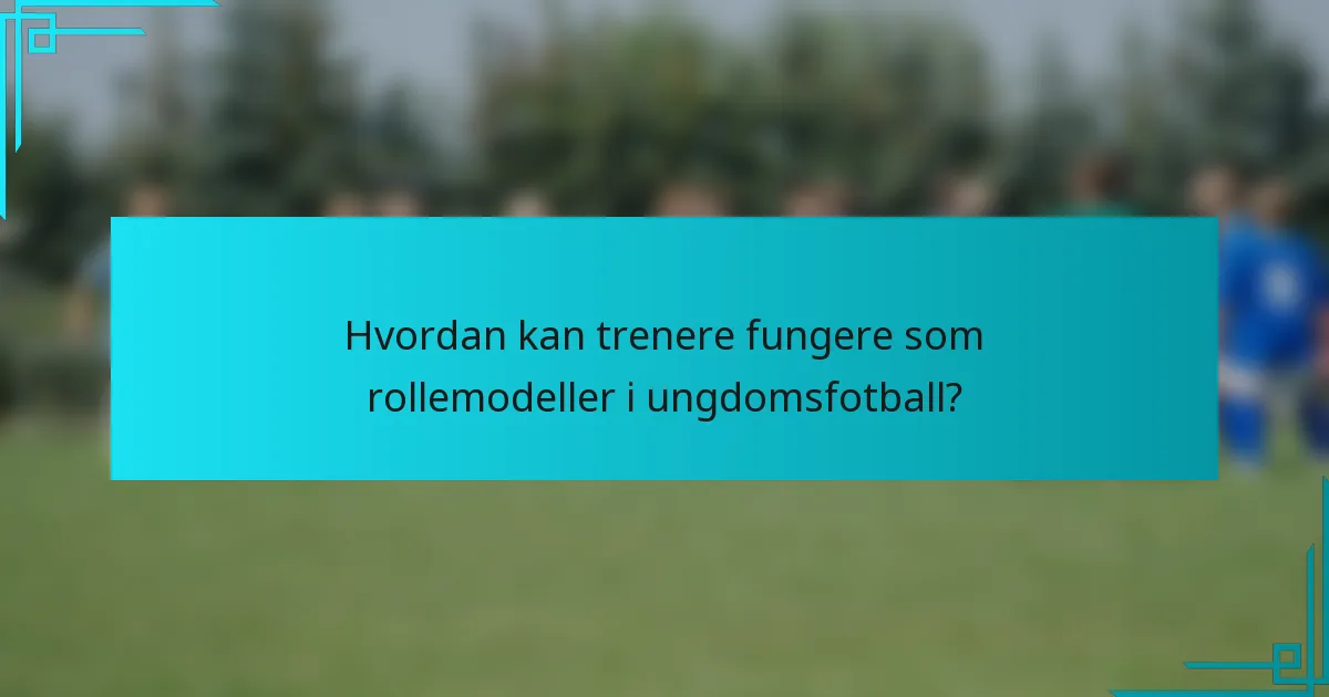 Hvordan kan trenere fungere som rollemodeller i ungdomsfotball?